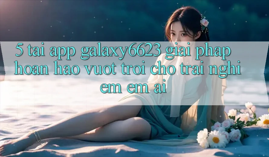 5. Tải App Galaxy6623 - Giải Pháp Hoàn hảo vượt trội Cho Trải nghiệm Êm ái