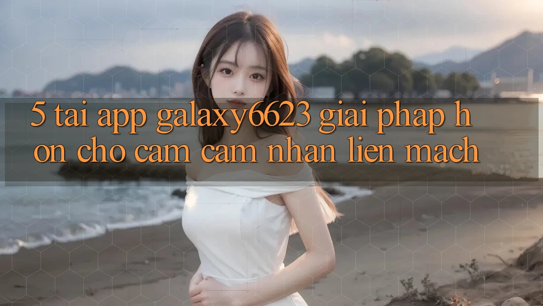 5. Tải App Galaxy6623 - Giải Pháp Hơn Cho Cảm cảm nhận Liền mạch 5. Tải App Galaxy6623 - Giải Pháp Hơn Cho Cảm cảm nhận Liền mạch