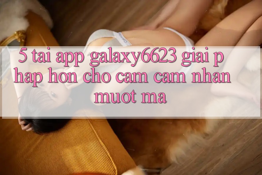 5. Tải App Galaxy6623 - Giải Pháp Hơn Cho Cảm cảm nhận Mượt Mà 5. Tải App Galaxy6623 - Giải Pháp Hơn Cho Cảm cảm nhận Mượt Mà