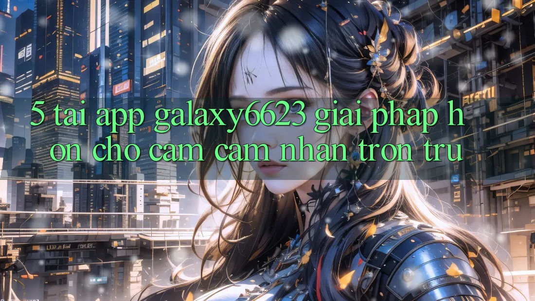 5. Tải App Galaxy6623 - Giải Pháp Hơn Cho Cảm cảm nhận Trơn tru