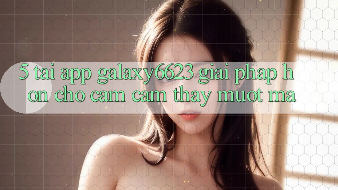 5. Tải App Galaxy6623 - Giải Pháp Hơn Cho Cảm cảm thấy Mượt mà 5. Tải App Galaxy6623 - Giải Pháp Hơn Cho Cảm cảm thấy Mượt mà