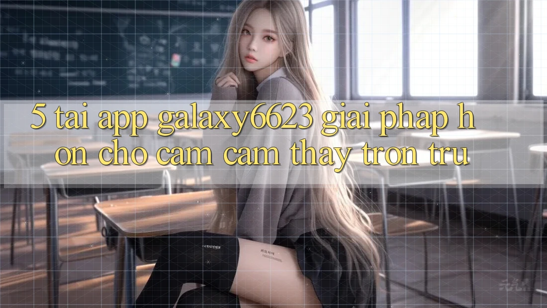 5. Tải App Galaxy6623 - Giải Pháp Hơn Cho Cảm cảm thấy Trơn tru