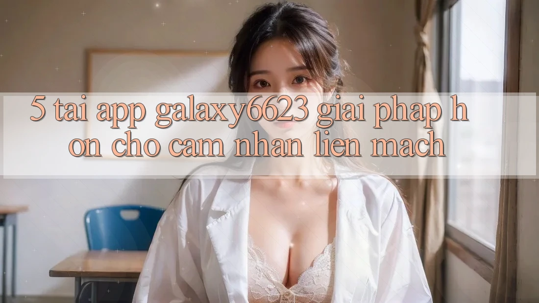 5. Tải App Galaxy6623 - Giải Pháp Hơn Cho Cảm nhận Liền mạch