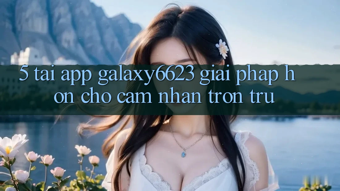 5. Tải App Galaxy6623 - Giải Pháp Hơn Cho Cảm nhận Trơn tru