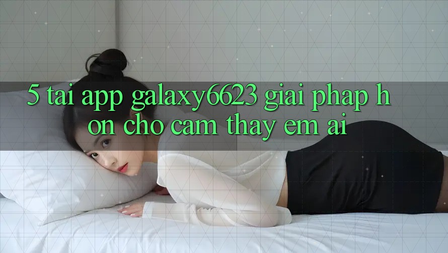 5. Tải App Galaxy6623 - Giải Pháp Hơn Cho Cảm thấy Êm ái