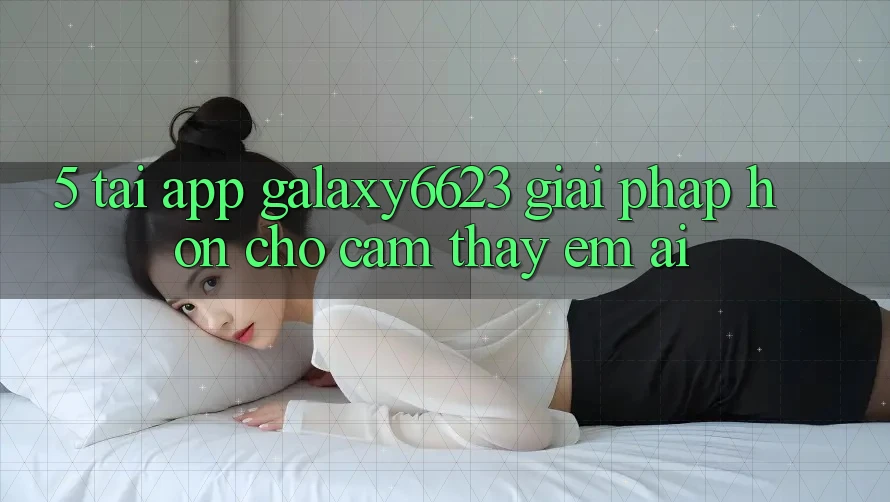 5. Tải App Galaxy6623 - Giải Pháp Hơn Cho Cảm thấy Êm ái 5. Tải App Galaxy6623 - Giải Pháp Hơn Cho Cảm thấy Êm ái