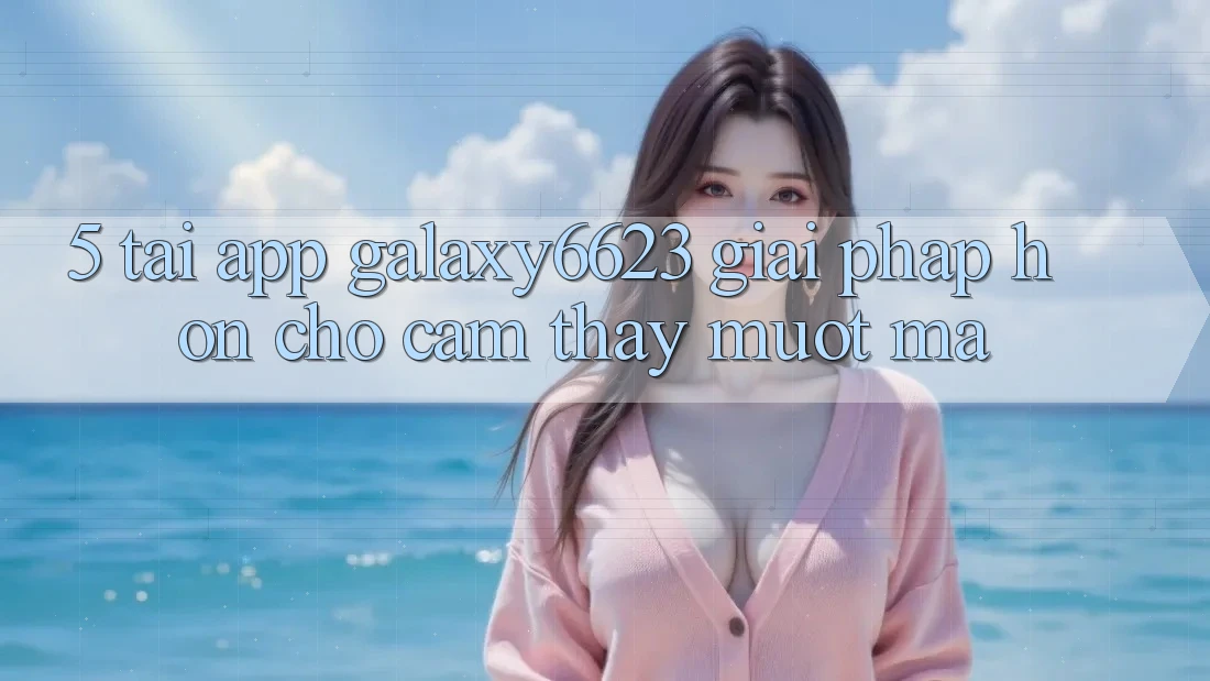 5. Tải App Galaxy6623 - Giải Pháp Hơn Cho Cảm thấy Mượt Mà
