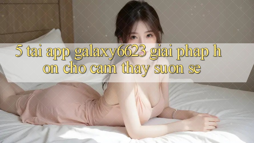 5. Tải App Galaxy6623 - Giải Pháp Hơn Cho Cảm thấy Suôn sẻ