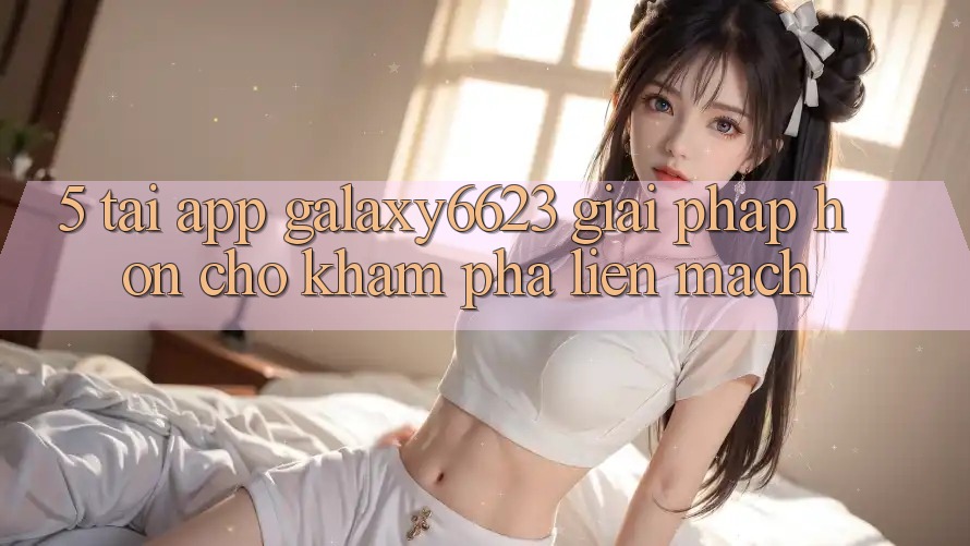 5. Tải App Galaxy6623 - Giải Pháp Hơn Cho Khám phá Liền mạch