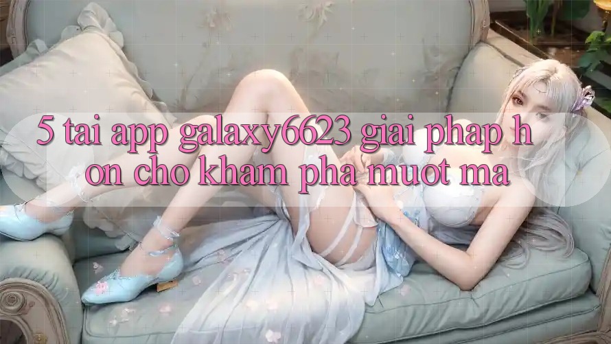 5. Tải App Galaxy6623 - Giải Pháp Hơn Cho Khám phá Mượt Mà 5. Tải App Galaxy6623 - Giải Pháp Hơn Cho Khám phá Mượt Mà