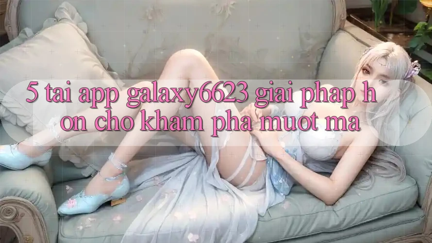 5. Tải App Galaxy6623 - Giải Pháp Hơn Cho Khám phá Mượt Mà 5. Tải App Galaxy6623 - Giải Pháp Hơn Cho Khám phá Mượt Mà