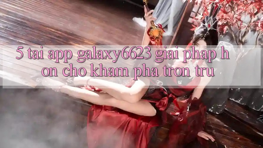 5. Tải App Galaxy6623 - Giải Pháp Hơn Cho Khám phá Trơn tru 5. Tải App Galaxy6623 - Giải Pháp Hơn Cho Khám phá Trơn tru