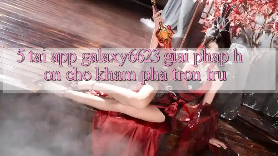 5. Tải App Galaxy6623 - Giải Pháp Hơn Cho Khám phá Trơn tru 5. Tải App Galaxy6623 - Giải Pháp Hơn Cho Khám phá Trơn tru