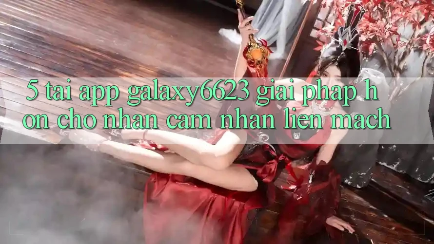 5. Tải App Galaxy6623 - Giải Pháp Hơn Cho Nhận cảm nhận Liền mạch