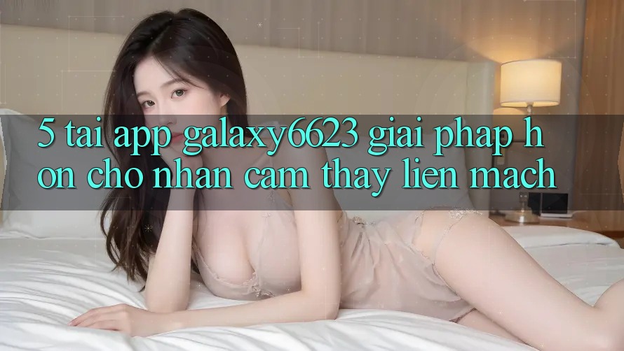 5. Tải App Galaxy6623 - Giải Pháp Hơn Cho Nhận cảm thấy Liền mạch