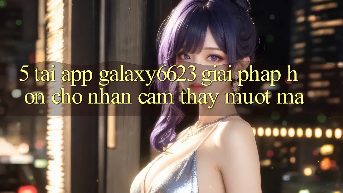 5. Tải App Galaxy6623 - Giải Pháp Hơn Cho Nhận cảm thấy Mượt Mà