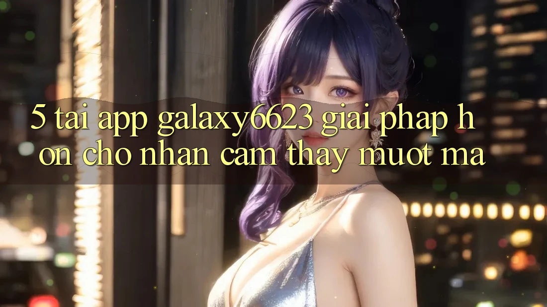 5. Tải App Galaxy6623 - Giải Pháp Hơn Cho Nhận cảm thấy Mượt mà 5. Tải App Galaxy6623 - Giải Pháp Hơn Cho Nhận cảm thấy Mượt mà