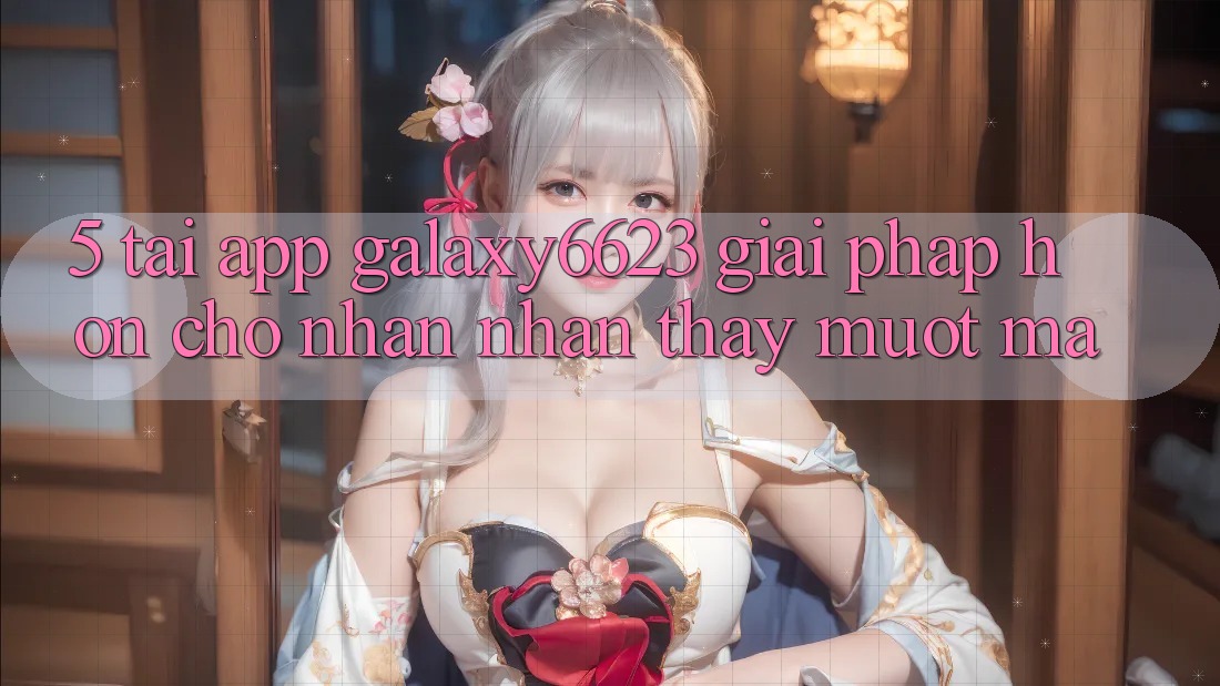 5. Tải App Galaxy6623 - Giải Pháp Hơn Cho Nhận nhận thấy Mượt Mà