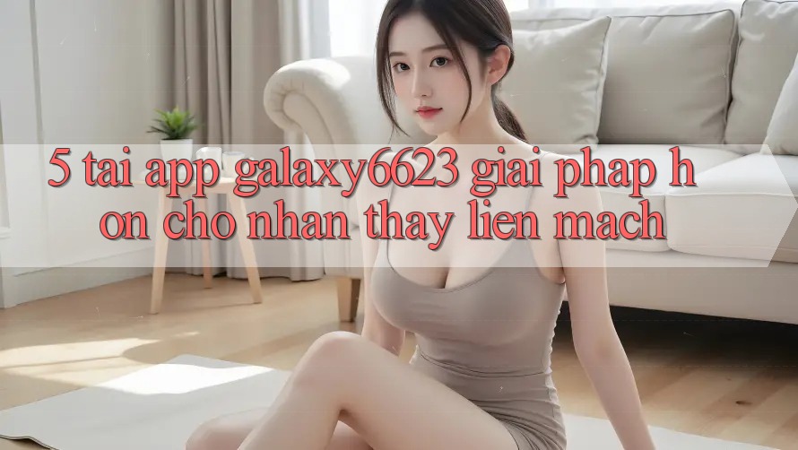 5. Tải App Galaxy6623 - Giải Pháp Hơn Cho Nhận thấy Liền mạch