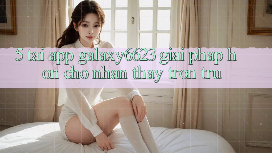 5. Tải App Galaxy6623 - Giải Pháp Hơn Cho Nhận thấy Trơn tru 5. Tải App Galaxy6623 - Giải Pháp Hơn Cho Nhận thấy Trơn tru