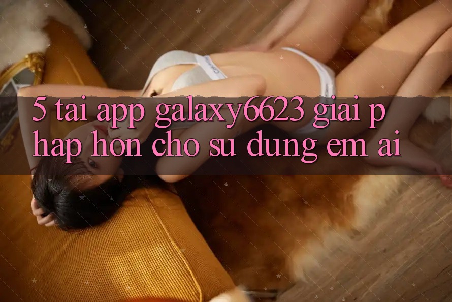 5. Tải App Galaxy6623 - Giải Pháp Hơn Cho Sử dụng Êm ái 5. Tải App Galaxy6623 - Giải Pháp Hơn Cho Sử dụng Êm ái