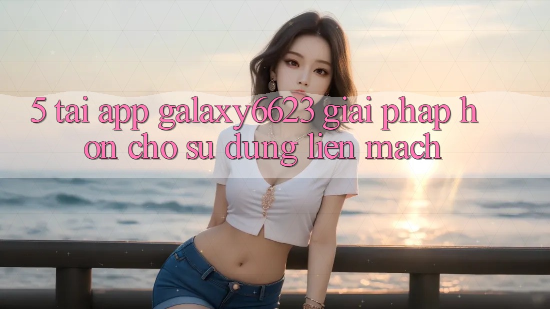 5. Tải App Galaxy6623 - Giải Pháp Hơn Cho Sử dụng Liền mạch 5. Tải App Galaxy6623 - Giải Pháp Hơn Cho Sử dụng Liền mạch