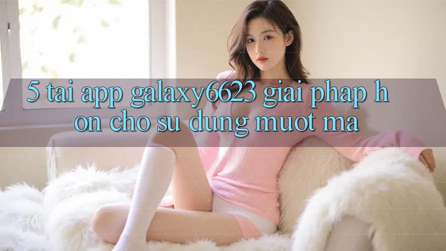 5. Tải App Galaxy6623 - Giải Pháp Hơn Cho Sử dụng Mượt Mà