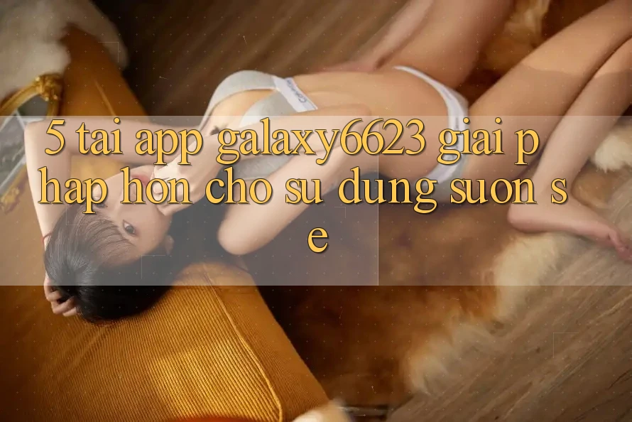 5. Tải App Galaxy6623 - Giải Pháp Hơn Cho Sử dụng Suôn sẻ