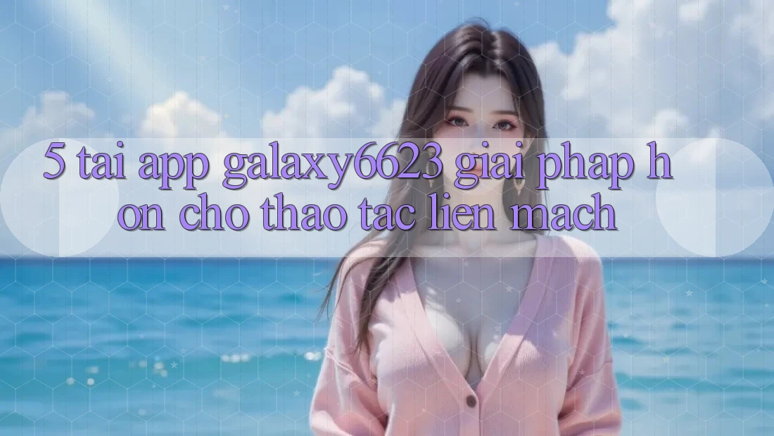 5. Tải App Galaxy6623 - Giải Pháp Hơn Cho Thao tác Liền mạch