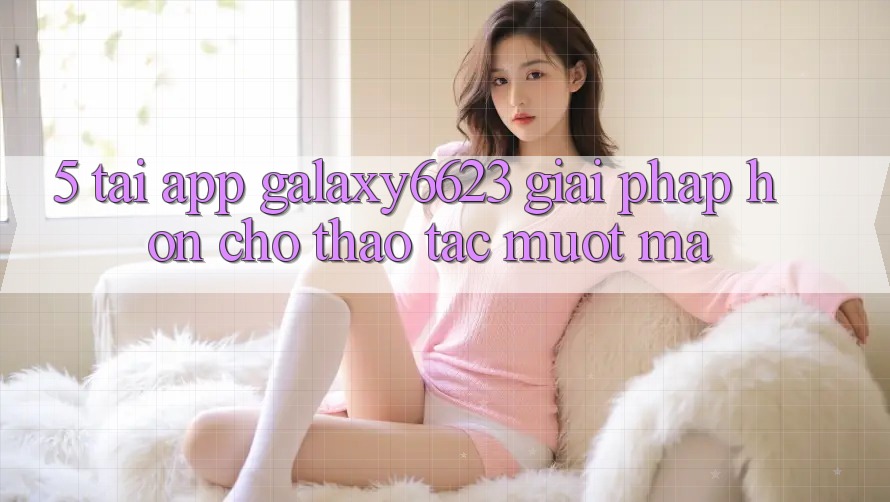 5. Tải App Galaxy6623 - Giải Pháp Hơn Cho Thao tác Mượt Mà