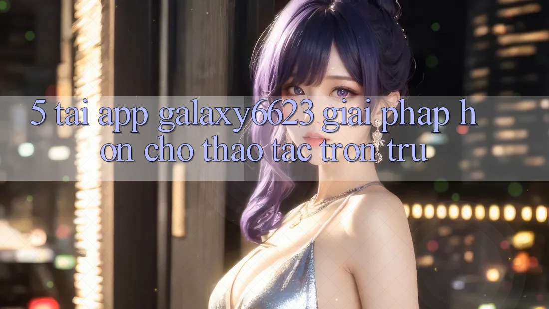 5. Tải App Galaxy6623 - Giải Pháp Hơn Cho Thao tác Trơn tru