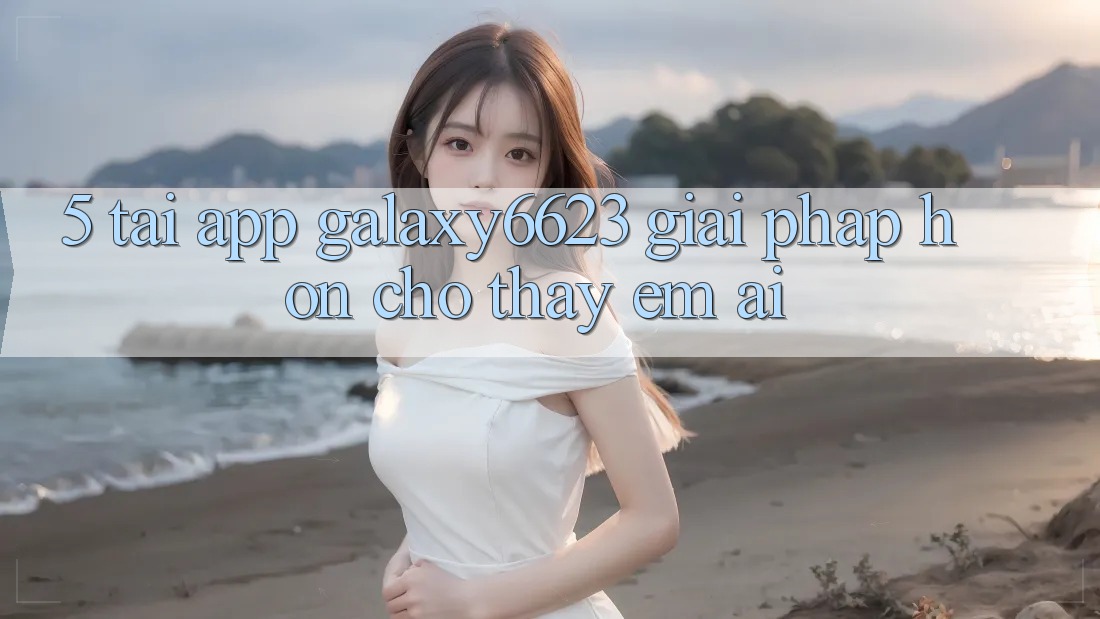 5. Tải App Galaxy6623 - Giải Pháp Hơn Cho Thấy Êm ái
