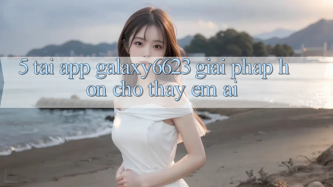 5. Tải App Galaxy6623 - Giải Pháp Hơn Cho Thấy Êm ái 5. Tải App Galaxy6623 - Giải Pháp Hơn Cho Thấy Êm ái