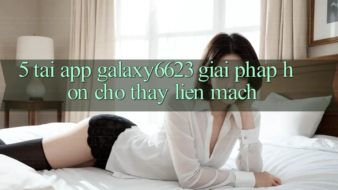 5. Tải App Galaxy6623 - Giải Pháp Hơn Cho Thấy Liền mạch 5. Tải App Galaxy6623 - Giải Pháp Hơn Cho Thấy Liền mạch
