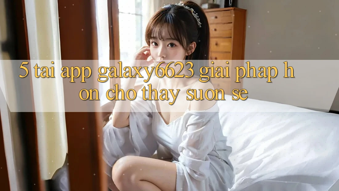 5. Tải App Galaxy6623 - Giải Pháp Hơn Cho Thấy Suôn sẻ