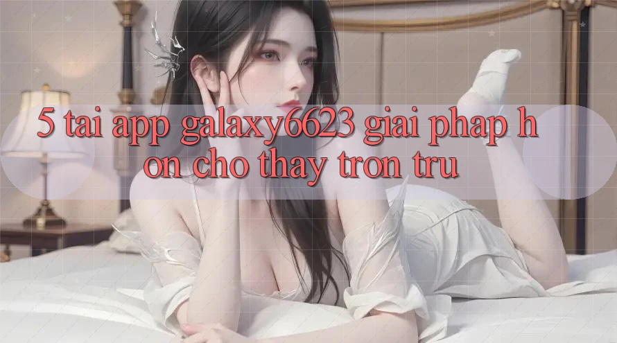 5. Tải App Galaxy6623 - Giải Pháp Hơn Cho Thấy Trơn tru 5. Tải App Galaxy6623 - Giải Pháp Hơn Cho Thấy Trơn tru