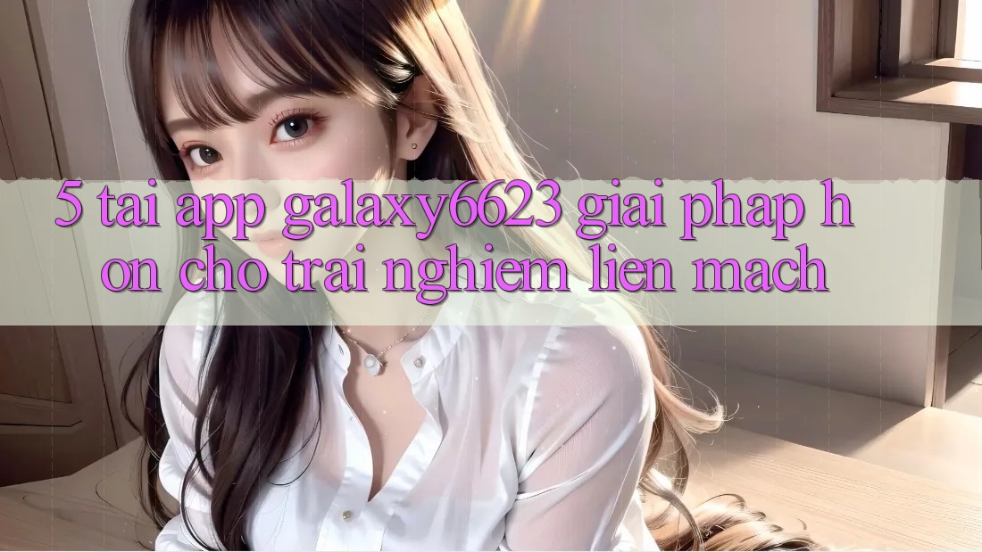 5. Tải App Galaxy6623 - Giải Pháp Hơn Cho Trải nghiệm Liền mạch
