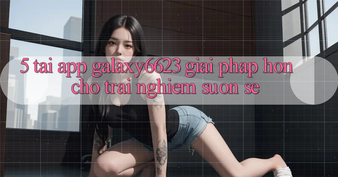 5. Tải App Galaxy6623 - Giải Pháp Hơn Cho Trải Nghiệm Suôn sẻ 5. Tải App Galaxy6623 - Giải Pháp Hơn Cho Trải Nghiệm Suôn sẻ