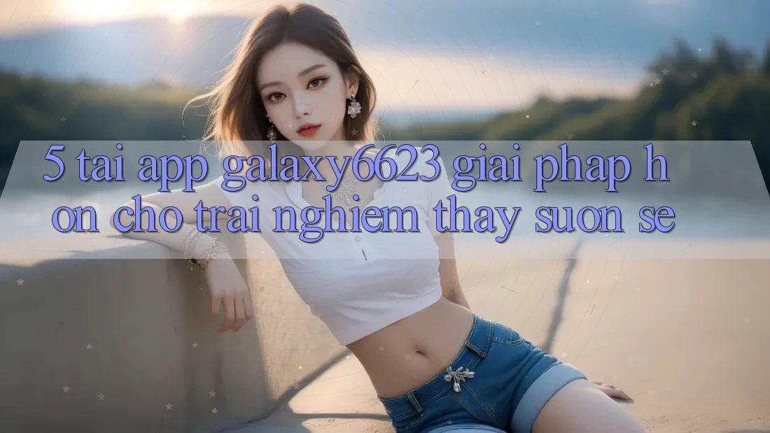 5. Tải App Galaxy6623 - Giải Pháp Hơn Cho Trải nghiệm thấy Suôn sẻ