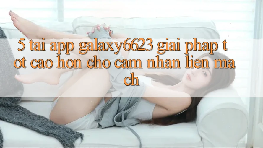 5. Tải App Galaxy6623 - Giải Pháp Tốt cao hơn Cho Cảm nhận Liền mạch 5. Tải App Galaxy6623 - Giải Pháp Tốt cao hơn Cho Cảm nhận Liền mạch