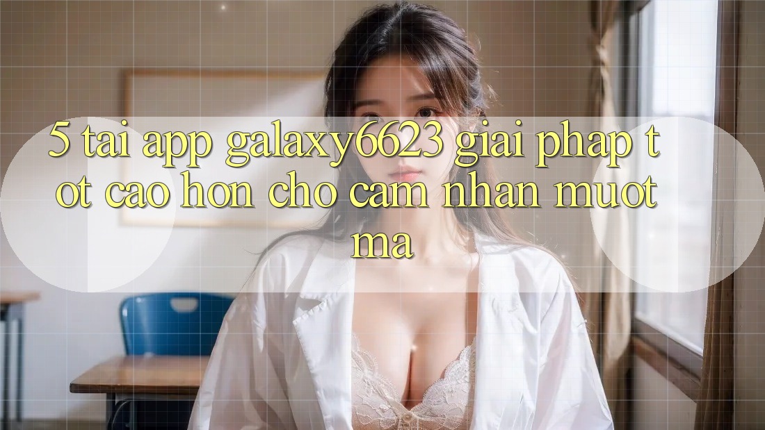 5. Tải App Galaxy6623 - Giải Pháp Tốt cao hơn Cho Cảm nhận Mượt mà 5. Tải App Galaxy6623 - Giải Pháp Tốt cao hơn Cho Cảm nhận Mượt mà