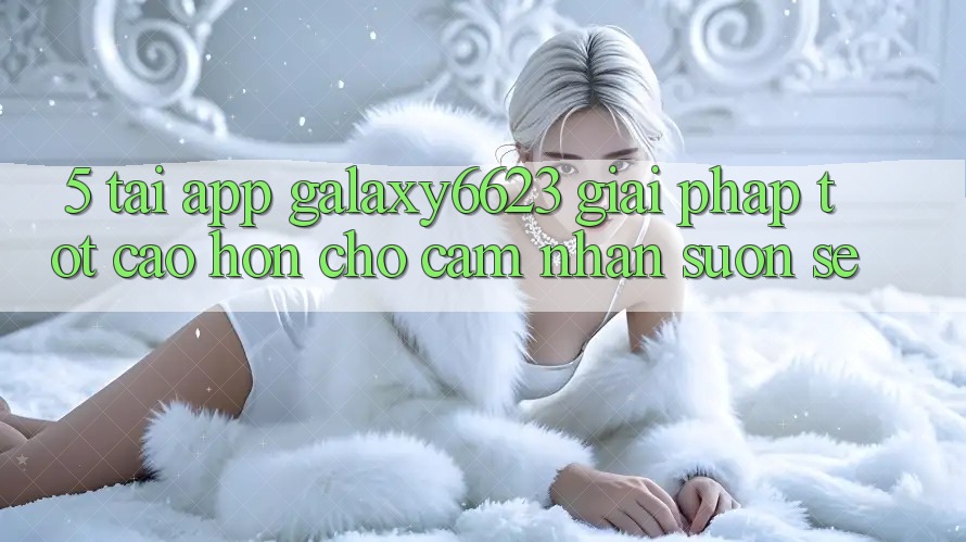 5. Tải App Galaxy6623 - Giải Pháp Tốt cao hơn Cho Cảm nhận Suôn sẻ