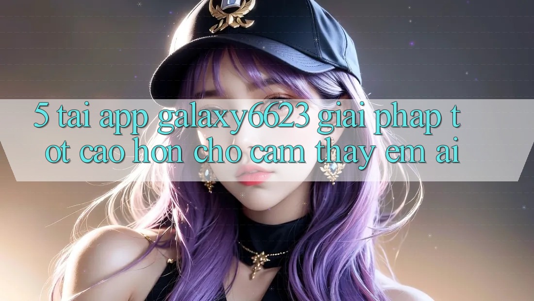 5. Tải App Galaxy6623 - Giải Pháp Tốt cao hơn Cho Cảm thấy Êm ái 5. Tải App Galaxy6623 - Giải Pháp Tốt cao hơn Cho Cảm thấy Êm ái