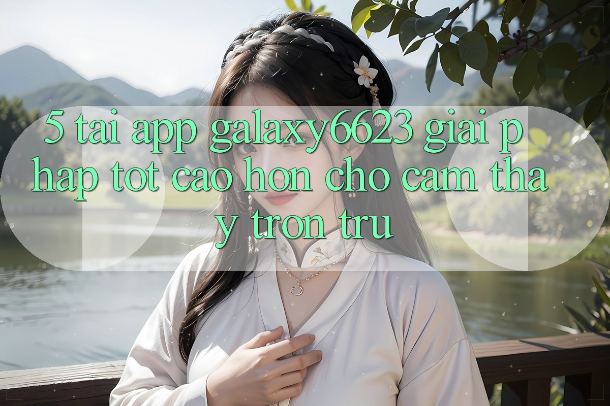 5. Tải App Galaxy6623 - Giải Pháp Tốt cao hơn Cho Cảm thấy Trơn tru