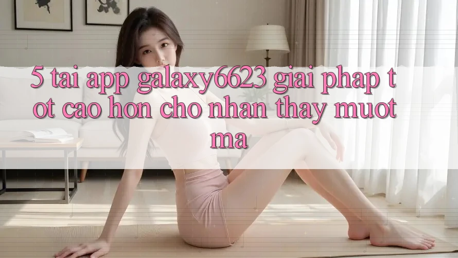 5. Tải App Galaxy6623 - Giải Pháp Tốt cao hơn Cho Nhận thấy Mượt Mà 5. Tải App Galaxy6623 - Giải Pháp Tốt cao hơn Cho Nhận thấy Mượt Mà