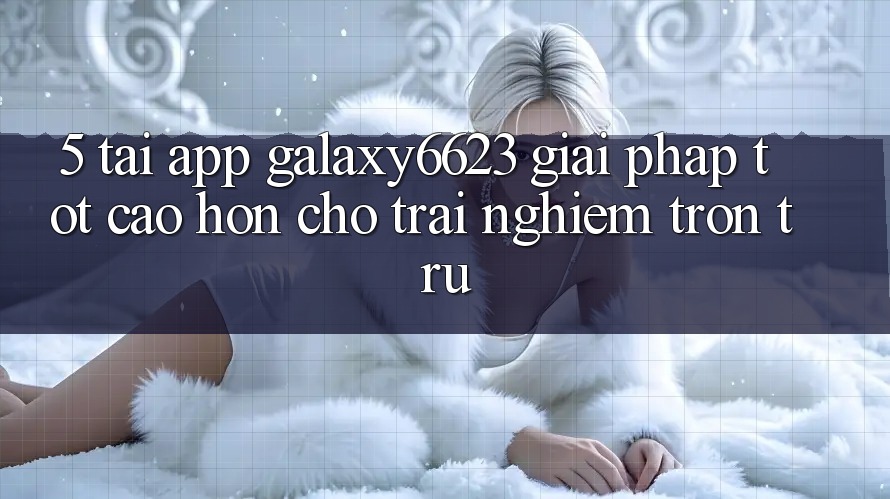 5. Tải App Galaxy6623 - Giải Pháp Tốt cao hơn Cho Trải Nghiệm Trơn tru