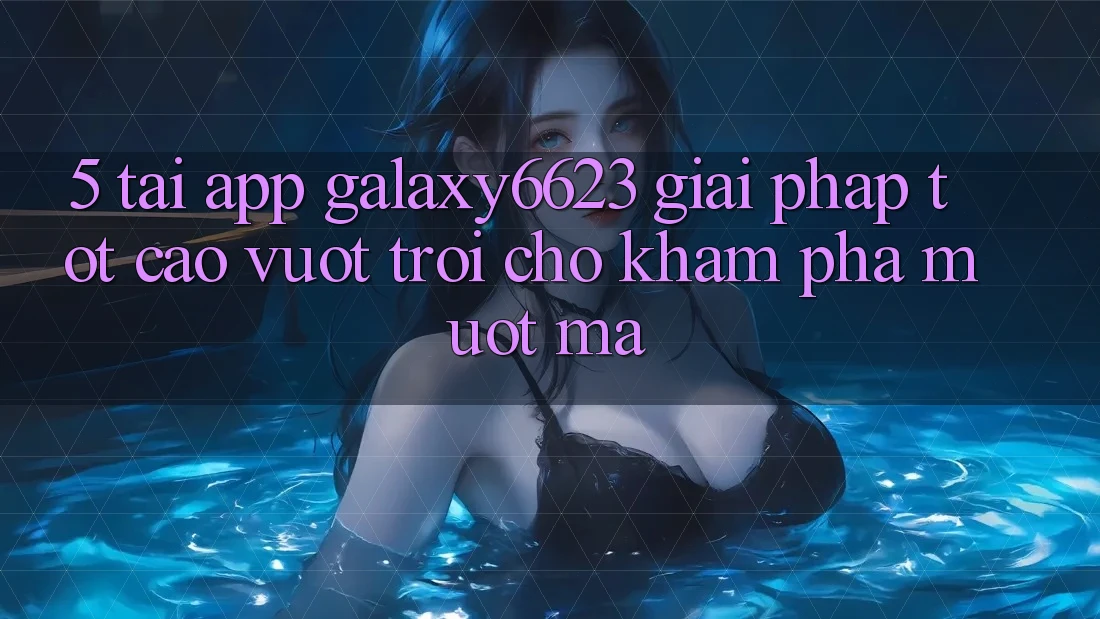 5. Tải App Galaxy6623 - Giải Pháp Tốt cao vượt trội Cho Khám phá Mượt Mà