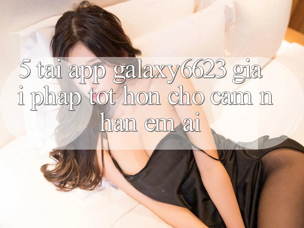 5. Tải App Galaxy6623 - Giải Pháp Tốt hơn Cho Cảm nhận Êm ái 5. Tải App Galaxy6623 - Giải Pháp Tốt hơn Cho Cảm nhận Êm ái