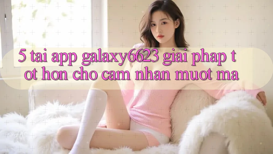 5. Tải App Galaxy6623 - Giải Pháp Tốt hơn Cho Cảm nhận Mượt Mà