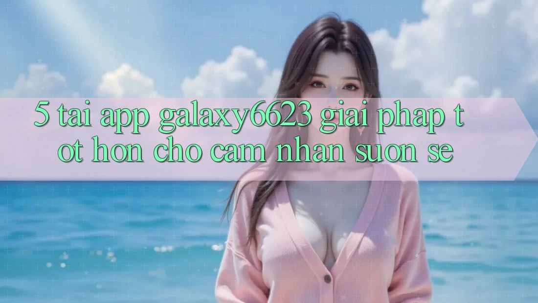 5. Tải App Galaxy6623 - Giải Pháp Tốt hơn Cho Cảm nhận Suôn sẻ